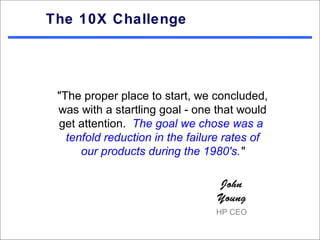 The 10X Challenge




 "The proper place to start, we concluded,
 was with a startling goal - one that would
 get attention. The goal we chose was a
   tenfold reduction in the failure rates of
      our products during the 1980's."

                                 John
                                 Young
                                 HP CEO
 