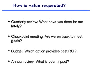 How is value requested?


   Quarterly review: What have you done for me
    lately?

   Checkpoint meeting: Are we on track to meet
    goals?

   Budget: Which option provides best ROI?

   Annual review: What is your impact?
 
