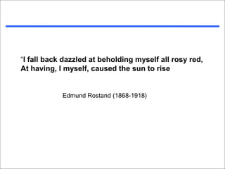 “I fall back dazzled at beholding myself all rosy red,
At having, I myself, caused the sun to rise


            Edmund Rostand (1868-1918)
 