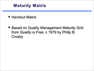 Maturity Matrix

   Handout Matrix

   Based on Quality Management Maturity Grid
    from Quality is Free, c 1979 by Philip B.
    Crosby
 