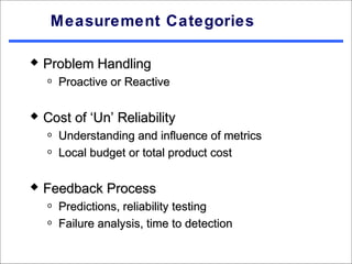 Measurement Categories

   Problem Handling
    o   Proactive or Reactive

   Cost of ‘Un’ Reliability
    o   Understanding and influence of metrics
    o   Local budget or total product cost

   Feedback Process
    o   Predictions, reliability testing
    o   Failure analysis, time to detection
 
