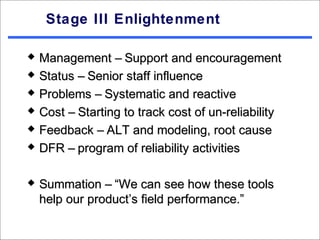 Stage III Enlightenment

   Management – Support and encouragement
   Status – Senior staff influence
   Problems – Systematic and reactive
   Cost – Starting to track cost of un-reliability
   Feedback – ALT and modeling, root cause
   DFR – program of reliability activities

   Summation – “We can see how these tools
    help our product’s field performance.”
 