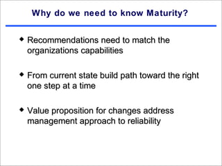 Why do we need to know Maturity?

   Recommendations need to match the
    organizations capabilities

   From current state build path toward the right
    one step at a time

   Value proposition for changes address
    management approach to reliability
 