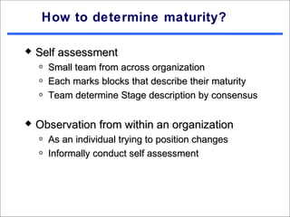 How to determine maturity?

   Self assessment
    o   Small team from across organization
    o   Each marks blocks that describe their maturity
    o   Team determine Stage description by consensus

   Observation from within an organization
    o   As an individual trying to position changes
    o   Informally conduct self assessment
 