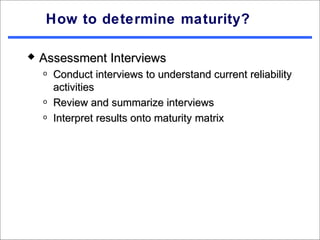 How to determine maturity?

   Assessment Interviews
    o   Conduct interviews to understand current reliability
        activities
    o   Review and summarize interviews
    o   Interpret results onto maturity matrix
 