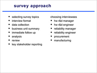 survey approach

   selecting survey topics     choosing interviewees
   interview format             hw r&d manager

   data collection              hw r&d engineer

   business unit summary        reliability manager

   immediate follow up          reliability engineer

   analysis                     procurement

   review                       manufacturing

   key stakeholder reporting
 
