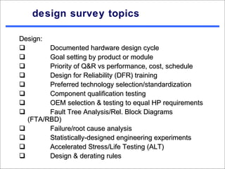design survey topics

Design:
       Documented hardware design cycle
       Goal setting by product or module
       Priority of Q&R vs performance, cost, schedule
       Design for Reliability (DFR) training
       Preferred technology selection/standardization
       Component qualification testing
       OEM selection & testing to equal HP requirements
       Fault Tree Analysis/Rel. Block Diagrams
  (FTA/RBD)
       Failure/root cause analysis
       Statistically-designed engineering experiments
       Accelerated Stress/Life Testing (ALT)
       Design & derating rules
 