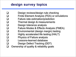 design survey topics

      Design reviews/design rule checking
      Finite Element Analysis (FEA) or simulations
      Failure rate estimation/prediction
      Thermal design & measurements
      Design tolerance analysis
      Failure Modes & Effects Analysis (FMEA)
      Environmental (design margin) testing
      Highly accelerated life testing (HALT)
      Physics of Failure analysis
      Lessons-learned database
      Design Defect Tracking (DDT)
Ownership of quality & reliability goals
 