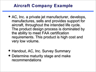Aircraft Company Example

   AC, Inc. a private jet manufacturer, develops,
    manufactures, sells and provides support for
    aircraft, throughout the intended life cycle.
    The product design process is dominated by
    the ability to meet FAA certification
    requirements. This product is high cost and
    very low volume.

   Handout, AC, Inc. Survey Summary
   Determine maturity stage and make
    recommendations
 