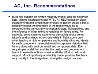 AC, Inc. Recommendations

   Build and support an aircraft reliability model. Use the historical
    data, lifetime distributions (not MTBUR), RBD (reliability block
    diagramming) and simple mathematics to quickly create a basic
    reliability model. An extension of the model would be to
    incorporate the various environmental factors, flight profiles, and
    the influence of other relevant variables on failure rates. For
    example, some systems experience damaging stress during
    takeoffs and landings, others only while in flight, some only
    when landing in high temperature and humidity climates. Ideally
    for each component the model would incorporate historical field
    history along with environmental and component data. Even a
    very simple model that enables the design and procurement
    teams to evaluate options is well worth the effort to build and
    support. Most importantly a reliability model provides feedback
    very quickly to the design team during the design process.
 