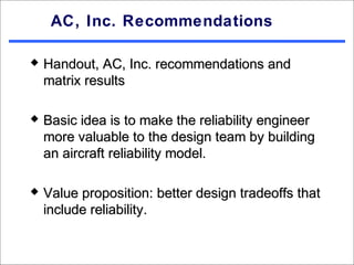 AC, Inc. Recommendations

   Handout, AC, Inc. recommendations and
    matrix results

   Basic idea is to make the reliability engineer
    more valuable to the design team by building
    an aircraft reliability model.

   Value proposition: better design tradeoffs that
    include reliability.
 