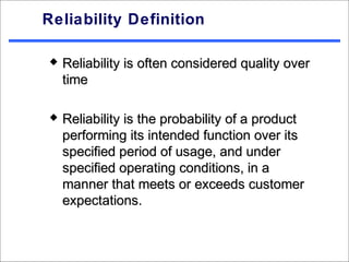 Reliability Definition

   Reliability is often considered quality over
    time

   Reliability is the probability of a product
    performing its intended function over its
    specified period of usage, and under
    specified operating conditions, in a
    manner that meets or exceeds customer
    expectations.
 