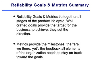 Reliability Goals & Metrics Summary

   Reliability Goals & Metrics tie together all
    stages of the product life cycle. Well
    crafted goals provide the target for the
    business to achieve, they set the
    direction.

   Metrics provide the milestones, the “are
    we there, yet”, the feedback all elements
    of the organization needs to stay on track
    toward the goals.
 