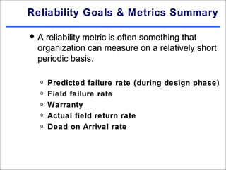 Reliability Goals & Metrics Summary

   A reliability metric is often something that
    organization can measure on a relatively short
    periodic basis.

    o   Predicted failure rate (during design phase)
    o   Field failure rate
    o   Warranty
    o   Actual field return rate
    o   Dead on Arrival rate
 