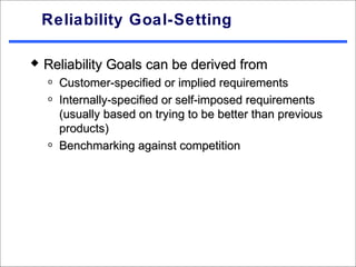 Reliability Goal-Setting

   Reliability Goals can be derived from
    o   Customer-specified or implied requirements
    o   Internally-specified or self-imposed requirements
        (usually based on trying to be better than previous
        products)
    o   Benchmarking against competition
 