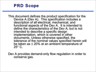 PRD Scope

This document defines the product specification for the
    Device A (Dev A). This specification includes a
    description of all electrical, mechanical, and
    functional aspects of the Dev A. It is intended to
    define the characteristics of the Dev A, but is not
    intended to describe a specific design
    implementation, which is covered in other
    documents. Unless otherwise specified, the
    tolerance of the nominal values specified herein will
    be taken as ± 20% at an ambient temperature of
    25° C.

Dev A provides demand-only flow regulation in order to
   conserve gas.
 