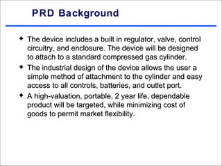 PRD Background

   The device includes a built in regulator, valve, control
    circuitry, and enclosure. The device will be designed
    to attach to a standard compressed gas cylinder.
   The industrial design of the device allows the user a
    simple method of attachment to the cylinder and easy
    access to all controls, batteries, and outlet port.
   A high-valuation, portable, 2 year life, dependable
    product will be targeted, while minimizing cost of
    goods to permit market flexibility.
 