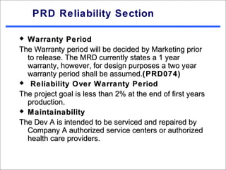 PRD Reliability Section

 Warranty Period
The Warranty period will be decided by Marketing prior
  to release. The MRD currently states a 1 year
  warranty, however, for design purposes a two year
  warranty period shall be assumed.(PRD074)
 Reliability Over Warranty Period

The project goal is less than 2% at the end of first years
  production.
 Maintainability

The Dev A is intended to be serviced and repaired by
  Company A authorized service centers or authorized
  health care providers.
 