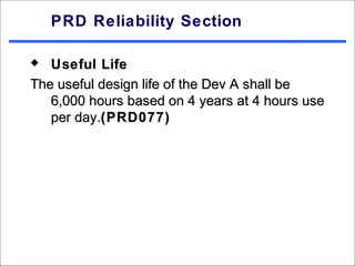 PRD Reliability Section

  Useful Life
The useful design life of the Dev A shall be
   6,000 hours based on 4 years at 4 hours use
   per day.(PRD077)
 
