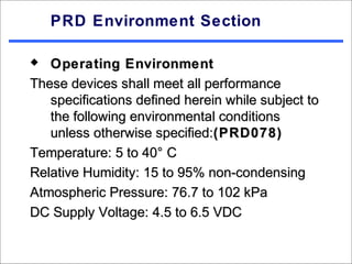 PRD Environment Section

  Operating Environment
These devices shall meet all performance
   specifications defined herein while subject to
   the following environmental conditions
   unless otherwise specified:(PRD078)
Temperature: 5 to 40° C
Relative Humidity: 15 to 95% non-condensing
Atmospheric Pressure: 76.7 to 102 kPa
DC Supply Voltage: 4.5 to 6.5 VDC
 