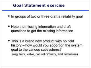 Goal Statement exercise

   In groups of two or three draft a reliability goal

   Note the missing information and draft
    questions to get the missing information

   This is a brand new product with no field
    history – how would you apportion the system
    goal to the various subsystems?
    (regulator, valve, control circuitry, and enclosure)
 
