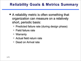 Reliability Goals & Metrics Summary

       A reliability metric is often something that
        organization can measure on a relatively
        short, periodic basis:
        o   Predicted failure rate (during design phase)
        o   Field failure rate
        o   Warranty
        o   Actual field return rate
        o   Dead on Arrival rate




(v5)
 