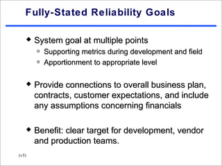 Fully-Stated Reliability Goals

      System goal at multiple points
       o   Supporting metrics during development and field
       o   Apportionment to appropriate level

      Provide connections to overall business plan,
       contracts, customer expectations, and include
       any assumptions concerning financials

      Benefit: clear target for development, vendor
       and production teams.
(v5)
 