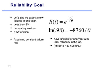 Reliability Goal


                                                  −t
      Let’s say we expect a few

  
       failures in one year.
       Less than 2%
                                   R(t ) = e           θ


                                   ln(.98) = −8760 / θ
      Laboratory environ.
      XYZ function

                                     XYZ function for one year with
       Assuming constant failure
       rate                            98% reliability in the lab.
                                      (MTBF is 433,605 hrs.)




(v5)
 