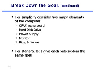 Break Down the Goal,            (continued)


          For simplicity consider five major elements
           of the computer
           o   CPU/motherboard
           o   Hard Disk Drive
           o   Power Supply
           o   Monitor
           o   Bios, firmware

          For starters, let’s give each sub-system the
           same goal

(v5)
 