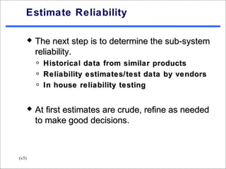 Estimate Reliability

          The next step is to determine the sub-system
           reliability.
           o   Historical data from similar products
           o   Reliability estimates/test data by vendors
           o   In house reliability testing


          At first estimates are crude, refine as needed
           to make good decisions.



(v5)
 