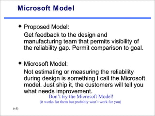 Microsoft Model

      Proposed Model:
       Get feedback to the design and
       manufacturing team that permits visibility of
       the reliability gap. Permit comparison to goal.

      Microsoft Model:
       Not estimating or measuring the reliability
       during design is something I call the Microsoft
       model. Just ship it, the customers will tell you
       what needs improvement.
                  Don’t try the Microsoft Model!
             (it works for them but probably won’t work for you)
(v5)
 