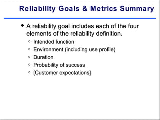 Reliability Goals & Metrics Summary

   A reliability goal includes each of the four
    elements of the reliability definition.
    o   Intended function
    o   Environment (including use profile)
    o   Duration
    o   Probability of success
    o   [Customer expectations]
 