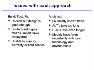 Issues with each approach

Build, Test, Fix              Analytical
 Uncertain if design is       Fix mostly known flaws

  good enough                  ALT’s take too long
 Limited prototypes           RDT’s take even longer
  means limited flaws          Models have large
  discovered                    uncertainty with new
 Unable to plan for
                                technology and
  warranty or field service     environments
 