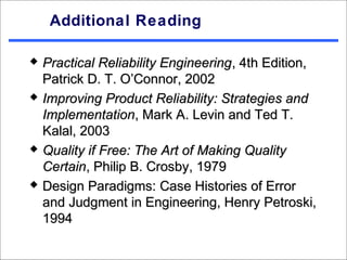 Additional Reading

   Practical Reliability Engineering, 4th Edition,
    Patrick D. T. O’Connor, 2002
   Improving Product Reliability: Strategies and
    Implementation, Mark A. Levin and Ted T.
    Kalal, 2003
   Quality if Free: The Art of Making Quality
    Certain, Philip B. Crosby, 1979
   Design Paradigms: Case Histories of Error
    and Judgment in Engineering, Henry Petroski,
    1994
 
