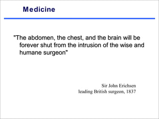 Medicine


"The abdomen, the chest, and the brain will be
  forever shut from the intrusion of the wise and
  humane surgeon"




                                    Sir John Erichsen
                        leading British surgeon, 1837
 