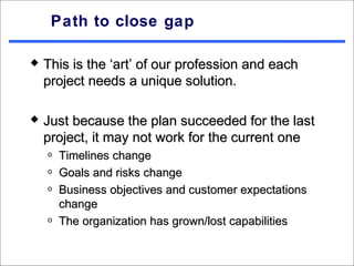 Path to close gap

   This is the ‘art’ of our profession and each
    project needs a unique solution.

   Just because the plan succeeded for the last
    project, it may not work for the current one
    o   Timelines change
    o   Goals and risks change
    o   Business objectives and customer expectations
        change
    o   The organization has grown/lost capabilities
 