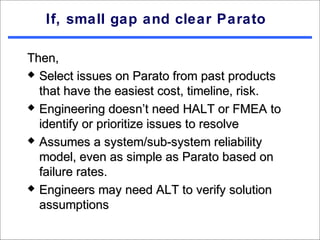 If, small gap and clear Parato

Then,
 Select issues on Parato from past products

  that have the easiest cost, timeline, risk.
 Engineering doesn’t need HALT or FMEA to

  identify or prioritize issues to resolve
 Assumes a system/sub-system reliability

  model, even as simple as Parato based on
  failure rates.
 Engineers may need ALT to verify solution

  assumptions
 