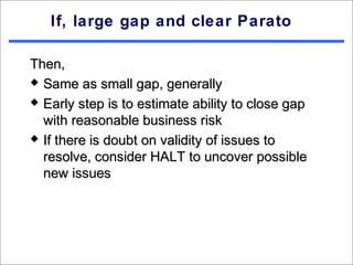 If, large gap and clear Parato

Then,
 Same as small gap, generally

 Early step is to estimate ability to close gap

  with reasonable business risk
 If there is doubt on validity of issues to

  resolve, consider HALT to uncover possible
  new issues
 