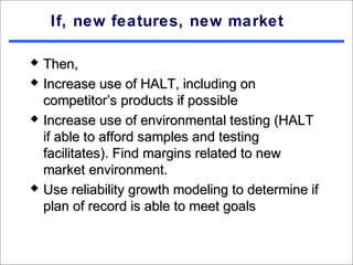 If, new features, new market

   Then,
   Increase use of HALT, including on
    competitor’s products if possible
   Increase use of environmental testing (HALT
    if able to afford samples and testing
    facilitates). Find margins related to new
    market environment.
   Use reliability growth modeling to determine if
    plan of record is able to meet goals
 