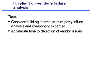 If, reliant on vendor’s failure
   analysis

Then,
 Consider building internal or third party failure

  analysis and component expertise
 Accelerate time to detection of vendor issues
 