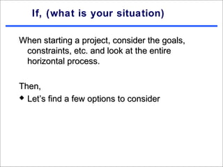 If, (what is your situation)

When starting a project, consider the goals,
 constraints, etc. and look at the entire
 horizontal process.

Then,
 Let’s find a few options to consider
 