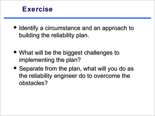 Exercise

   Identify a circumstance and an approach to
    building the reliability plan.

   What will be the biggest challenges to
    implementing the plan?
   Separate from the plan, what will you do as
    the reliability engineer do to overcome the
    obstacles?
 