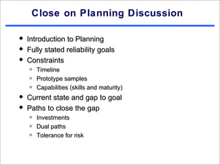 Close on Planning Discussion

   Introduction to Planning
   Fully stated reliability goals
   Constraints
    o   Timeline
    o   Prototype samples
    o   Capabilities (skills and maturity)
   Current state and gap to goal
   Paths to close the gap
    o   Investments
    o   Dual paths
    o   Tolerance for risk
 