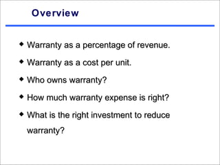 Overview


   Warranty as a percentage of revenue.
   Warranty as a cost per unit.
   Who owns warranty?
   How much warranty expense is right?
   What is the right investment to reduce
    warranty?
 
