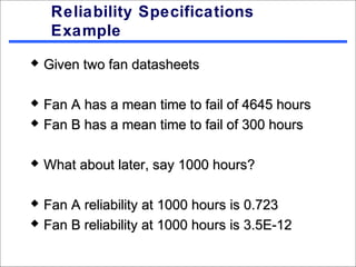 Reliability Specifications
     Example
   Given two fan datasheets

   Fan A has a mean time to fail of 4645 hours
   Fan B has a mean time to fail of 300 hours

   What about later, say 1000 hours?

   Fan A reliability at 1000 hours is 0.723
   Fan B reliability at 1000 hours is 3.5E-12
 