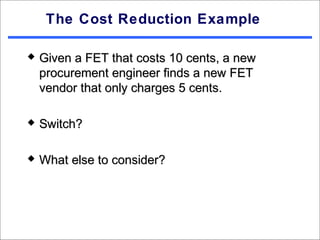 The Cost Reduction Example

   Given a FET that costs 10 cents, a new
    procurement engineer finds a new FET
    vendor that only charges 5 cents.

   Switch?

   What else to consider?
 