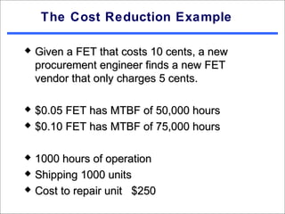 The Cost Reduction Example

   Given a FET that costs 10 cents, a new
    procurement engineer finds a new FET
    vendor that only charges 5 cents.

   $0.05 FET has MTBF of 50,000 hours
   $0.10 FET has MTBF of 75,000 hours

   1000 hours of operation
   Shipping 1000 units
   Cost to repair unit $250
 