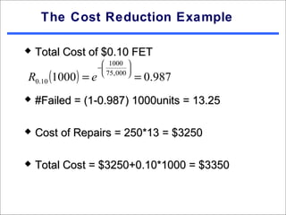 The Cost Reduction Example

   Total Cost of $0.10 FET
                      1000 
                    −         
R0.10 (1000 ) = e     75, 000 
                                   = 0.987
   #Failed = (1-0.987) 1000units = 13.25

   Cost of Repairs = 250*13 = $3250

   Total Cost = $3250+0.10*1000 = $3350
 