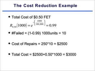 The Cost Reduction Example

   Total Cost of $0.50 FET
                      1000 
                    −           
R0.50 (1000 ) = e     100 , 000 
                                     = 0.99
   #Failed = (1-0.99) 1000units = 10

   Cost of Repairs = 250*10 = $2500

   Total Cost = $2500+0.50*1000 = $3000
 
