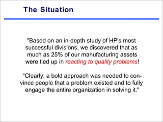 The Situation



   "Based on an in-depth study of HP's most
  successful divisions, we discovered that as
   much as 25% of our manufacturing assets
  were tied up in reacting to quality problems!

 "Clearly, a bold approach was needed to con-
vince people that a problem existed and to fully
  engage the entire organization in solving it."
 